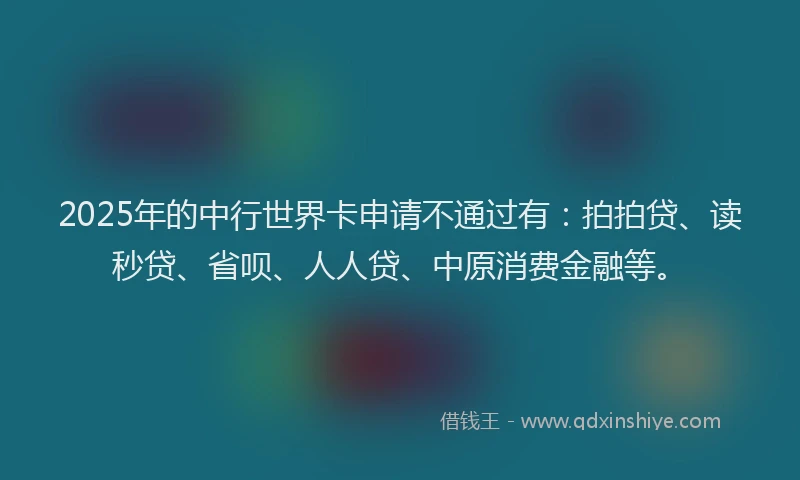 2025年的中行世界卡申请不通过有：拍拍贷、读秒贷、省呗、人人贷、中原消费金融等。