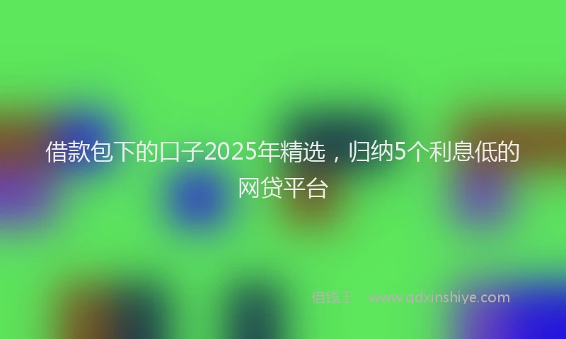 借款包下的口子2025年精选，归纳5个利息低的网贷平台