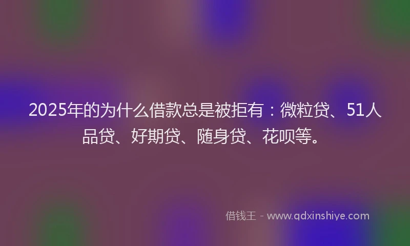 2025年的为什么借款总是被拒有：微粒贷、51人品贷、好期贷、随身贷、花呗等。