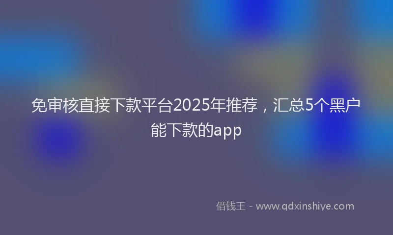 免审核直接下款平台2025年推荐，汇总5个黑户能下款的app