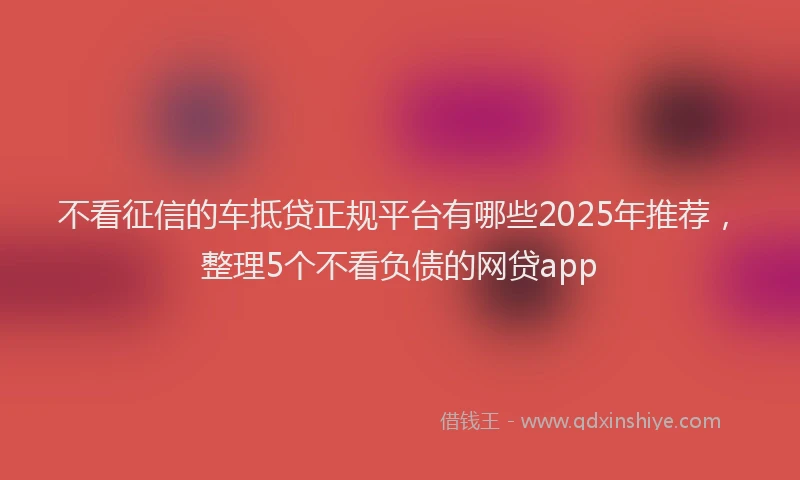 不看征信的车抵贷正规平台有哪些2025年推荐，整理5个不看负债的网贷app