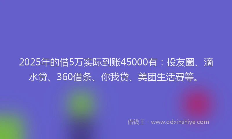 2025年的借5万实际到账45000有：投友圈、滴水贷、360借条、你我贷、美团生活费等。