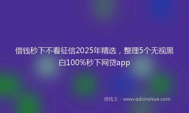 借钱秒下不看征信2025年精选，整理5个无视黑白100%秒下网贷app