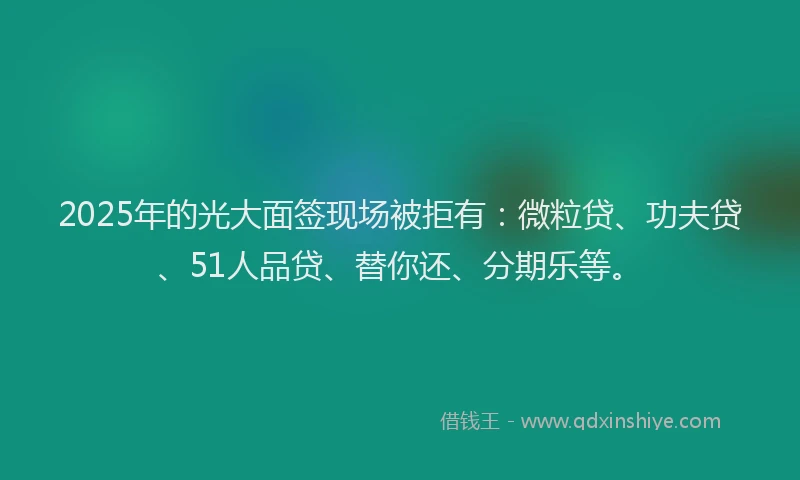 2025年的光大面签现场被拒有：微粒贷、功夫贷、51人品贷、替你还、分期乐等。