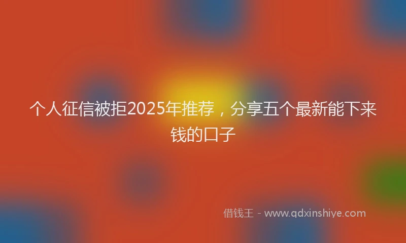 个人征信被拒2025年推荐，分享五个最新能下来钱的口子