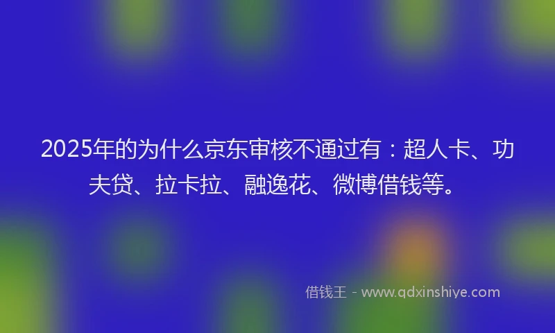 2025年的为什么京东审核不通过有：超人卡、功夫贷、拉卡拉、融逸花、微博借钱等。