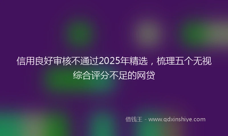 信用良好审核不通过2025年精选，梳理五个无视综合评分不足的网贷