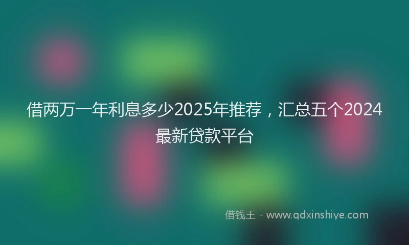 借两万一年利息多少2025年推荐，汇总五个2024最新贷款平台
