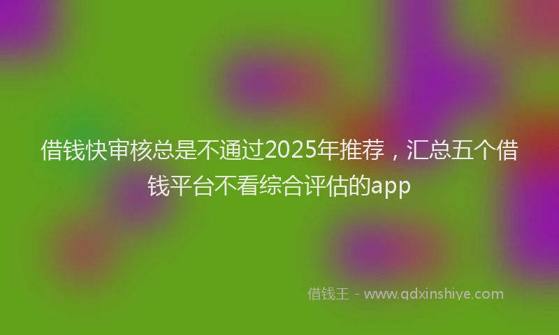 借钱快审核总是不通过2025年推荐，汇总五个借钱平台不看综合评估的app