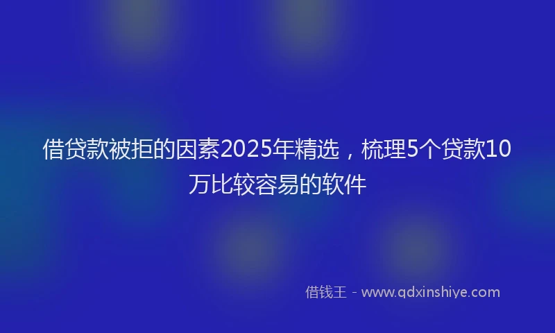 借贷款被拒的因素2025年精选，梳理5个贷款10万比较容易的软件