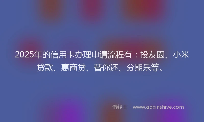 2025年的信用卡办理申请流程有：投友圈、小米贷款、惠商贷、替你还、分期乐等。