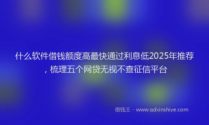 什么软件借钱额度高最快通过利息低2025年推荐，梳理五个网贷无视不查征信平台
