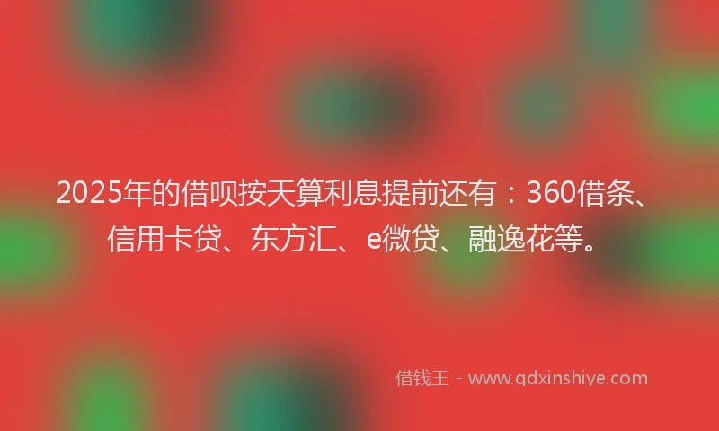 2025年的借呗按天算利息提前还有：360借条、信用卡贷、东方汇、e微贷、融逸花等。