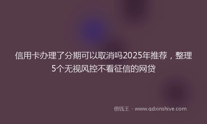信用卡办理了分期可以取消吗2025年推荐，整理5个无视风控不看征信的网贷