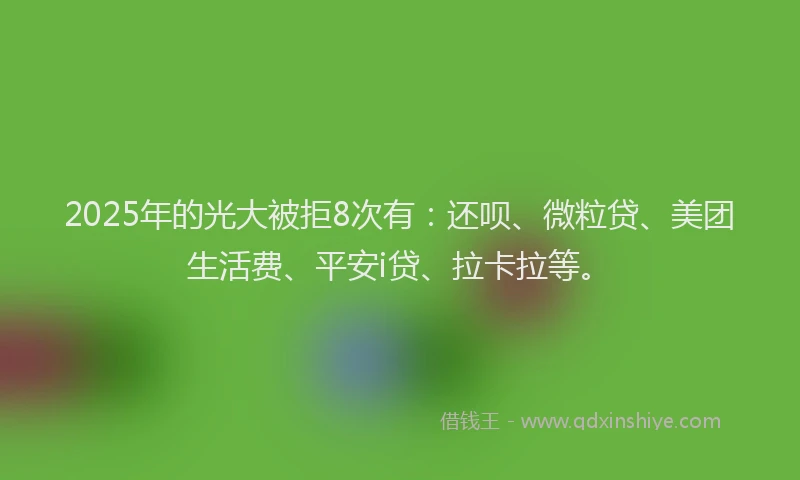 2025年的光大被拒8次有：还呗、微粒贷、美团生活费、平安i贷、拉卡拉等。