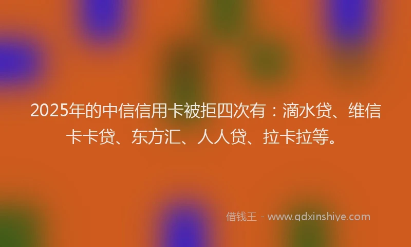 2025年的中信信用卡被拒四次有：滴水贷、维信卡卡贷、东方汇、人人贷、拉卡拉等。