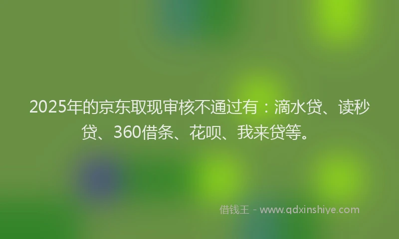 2025年的京东取现审核不通过有：滴水贷、读秒贷、360借条、花呗、我来贷等。