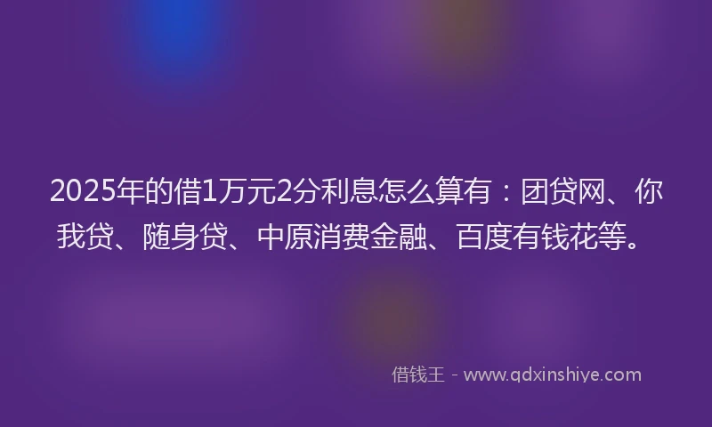 2025年的借1万元2分利息怎么算有：团贷网、你我贷、随身贷、中原消费金融、百度有钱花等。