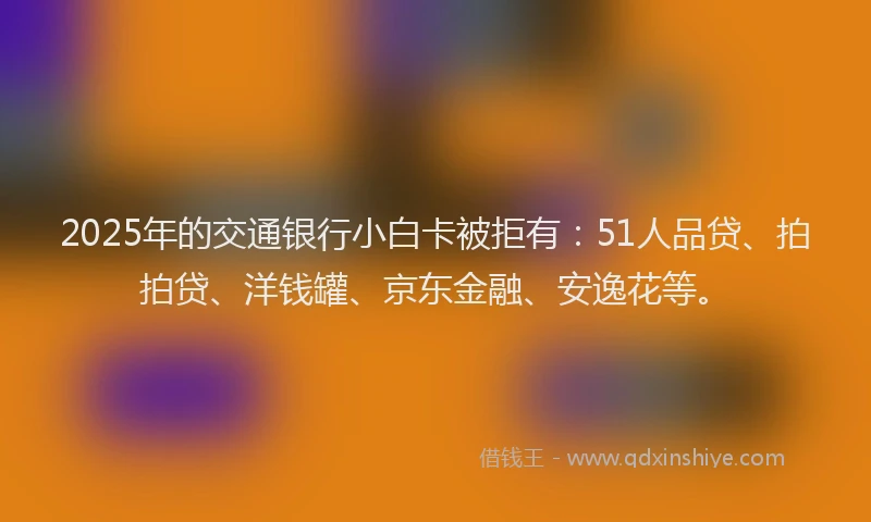 2025年的交通银行小白卡被拒有：51人品贷、拍拍贷、洋钱罐、京东金融、安逸花等。