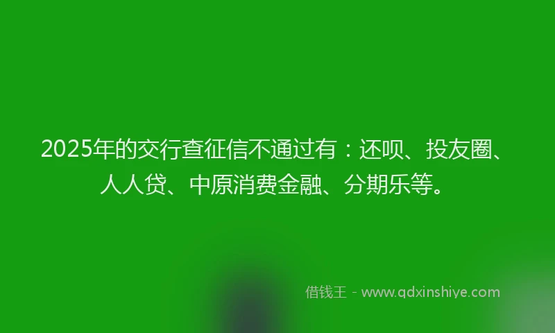 2025年的交行查征信不通过有：还呗、投友圈、人人贷、中原消费金融、分期乐等。