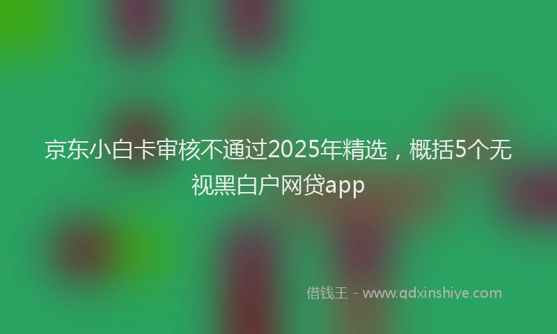 京东小白卡审核不通过2025年精选，概括5个无视黑白户网贷app