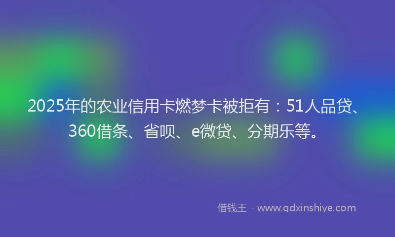 2025年的农业信用卡燃梦卡被拒有：51人品贷、360借条、省呗、e微贷、分期乐等。