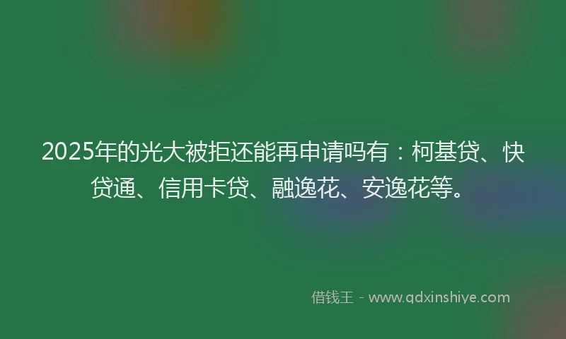 2025年的光大被拒还能再申请吗有：柯基贷、快贷通、信用卡贷、融逸花、安逸花等。