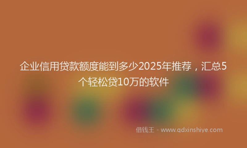 企业信用贷款额度能到多少2025年推荐，汇总5个轻松贷10万的软件