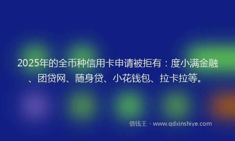 2025年的全币种信用卡申请被拒有：度小满金融、团贷网、随身贷、小花钱包、拉卡拉等。