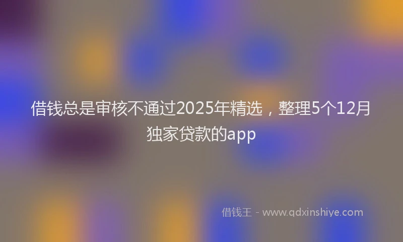 借钱总是审核不通过2025年精选，整理5个12月独家贷款的app