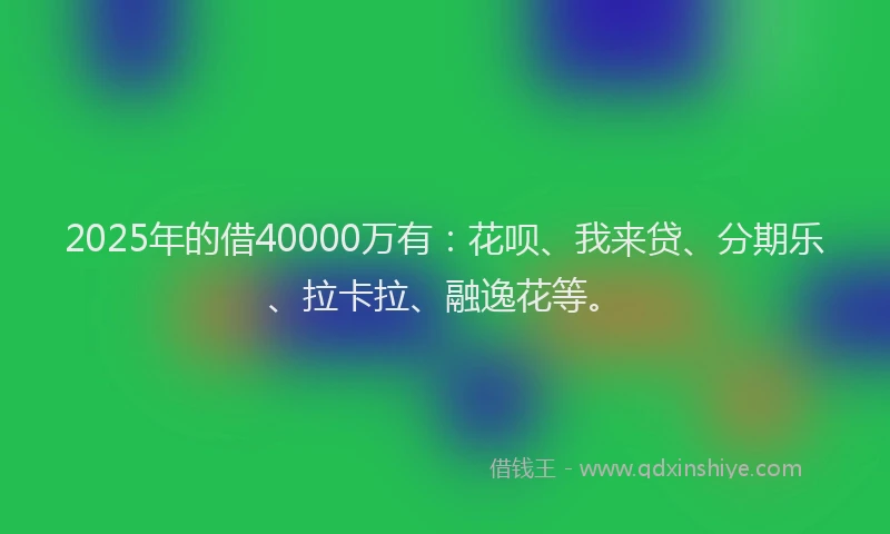 2025年的借40000万有：花呗、我来贷、分期乐、拉卡拉、融逸花等。
