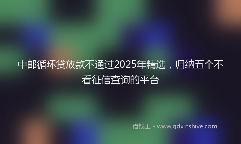 中邮循环贷放款不通过2025年精选，归纳五个不看征信查询的平台