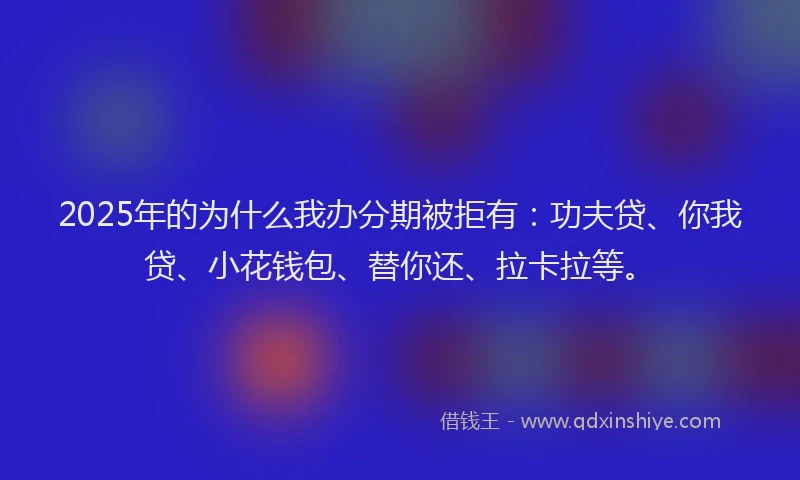 2025年的为什么我办分期被拒有：功夫贷、你我贷、小花钱包、替你还、拉卡拉等。