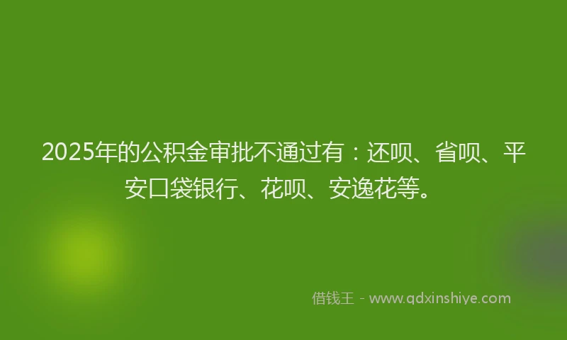 2025年的公积金审批不通过有：还呗、省呗、平安口袋银行、花呗、安逸花等。