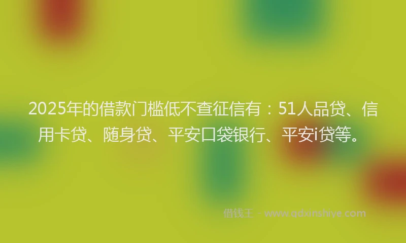 2025年的借款门槛低不查征信有：51人品贷、信用卡贷、随身贷、平安口袋银行、平安i贷等。
