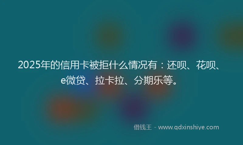 2025年的信用卡被拒什么情况有：还呗、花呗、e微贷、拉卡拉、分期乐等。