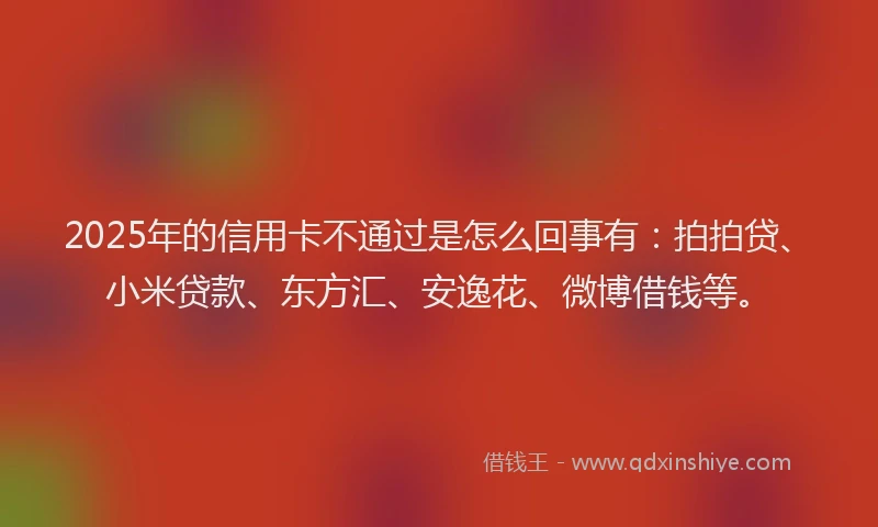 2025年的信用卡不通过是怎么回事有：拍拍贷、小米贷款、东方汇、安逸花、微博借钱等。