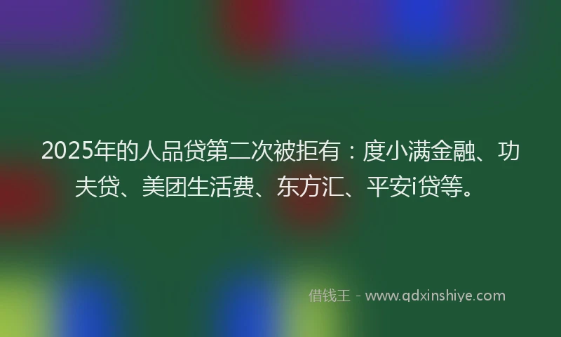 2025年的人品贷第二次被拒有：度小满金融、功夫贷、美团生活费、东方汇、平安i贷等。