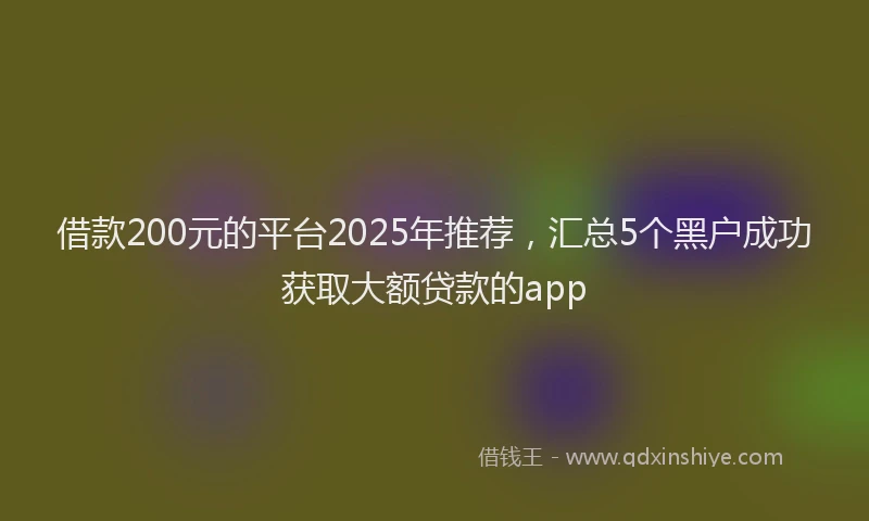 借款200元的平台2025年推荐，汇总5个黑户成功获取大额贷款的app