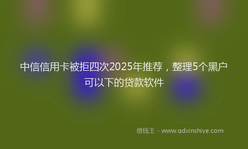 中信信用卡被拒四次2025年推荐，整理5个黑户可以下的贷款软件