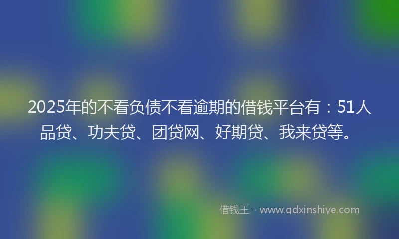 2025年的不看负债不看逾期的借钱平台有：51人品贷、功夫贷、团贷网、好期贷、我来贷等。