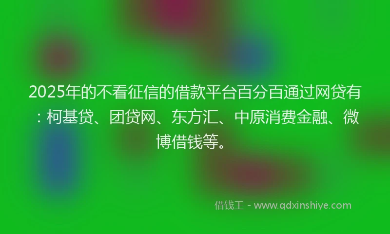2025年的不看征信的借款平台百分百通过网贷有：柯基贷、团贷网、东方汇、中原消费金融、微博借钱等。