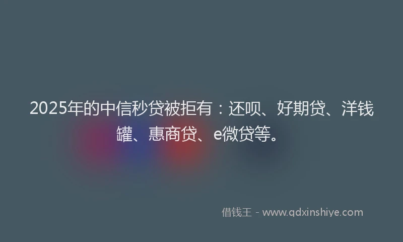 2025年的中信秒贷被拒有：还呗、好期贷、洋钱罐、惠商贷、e微贷等。
