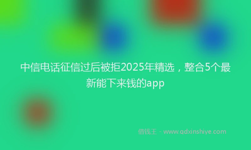 中信电话征信过后被拒2025年精选，整合5个最新能下来钱的app