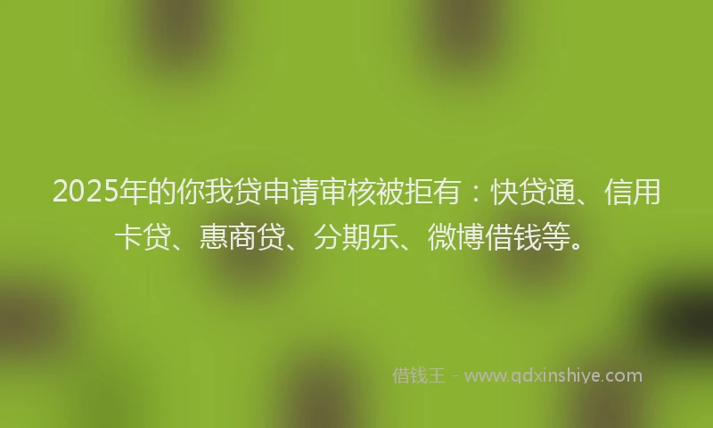 2025年的你我贷申请审核被拒有：快贷通、信用卡贷、惠商贷、分期乐、微博借钱等。