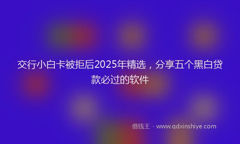 交行小白卡被拒后2025年精选，分享五个黑白贷款必过的软件