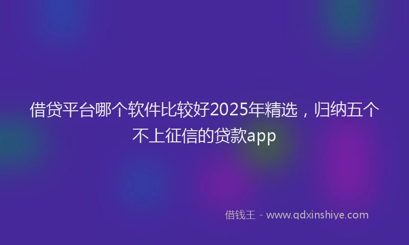 借贷平台哪个软件比较好2025年精选，归纳五个不上征信的贷款app