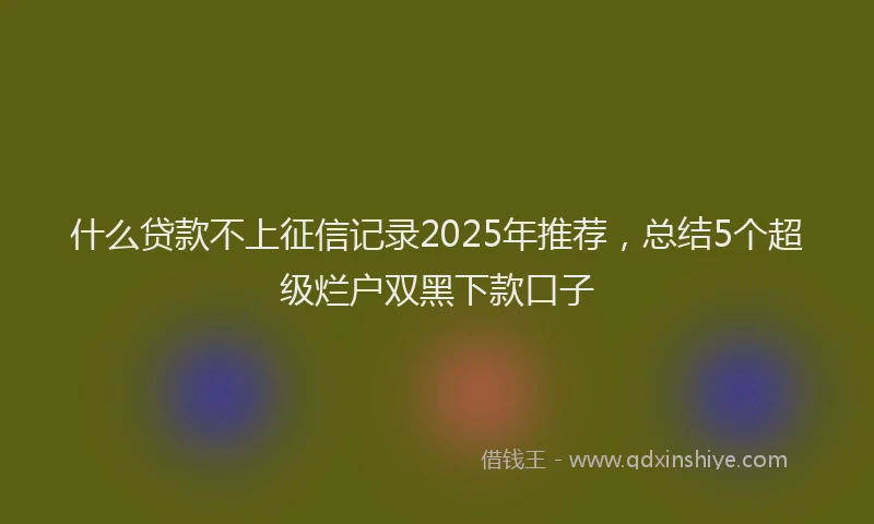 什么贷款不上征信记录2025年推荐，总结5个超级烂户双黑下款口子