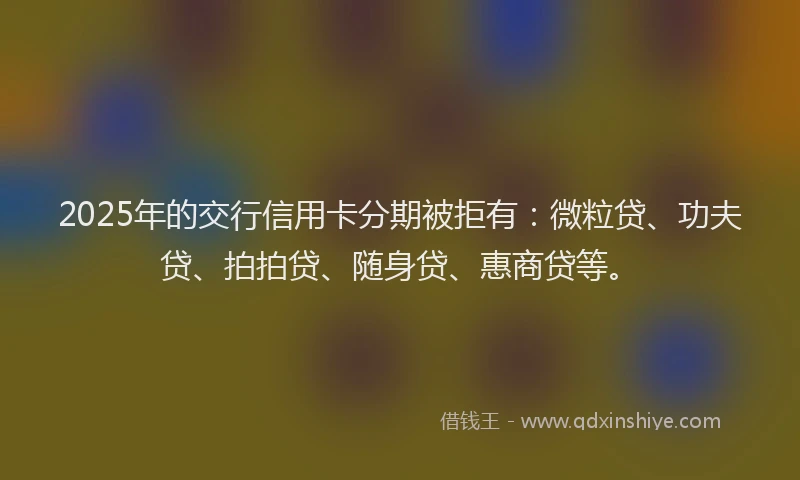 2025年的交行信用卡分期被拒有：微粒贷、功夫贷、拍拍贷、随身贷、惠商贷等。