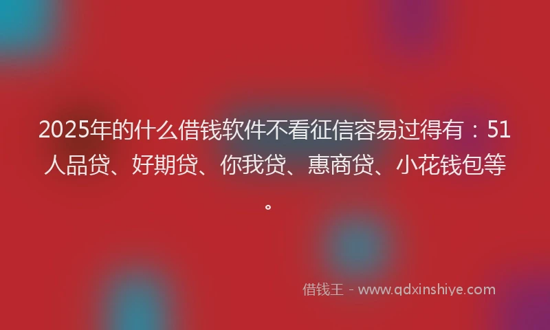 2025年的什么借钱软件不看征信容易过得有：51人品贷、好期贷、你我贷、惠商贷、小花钱包等。